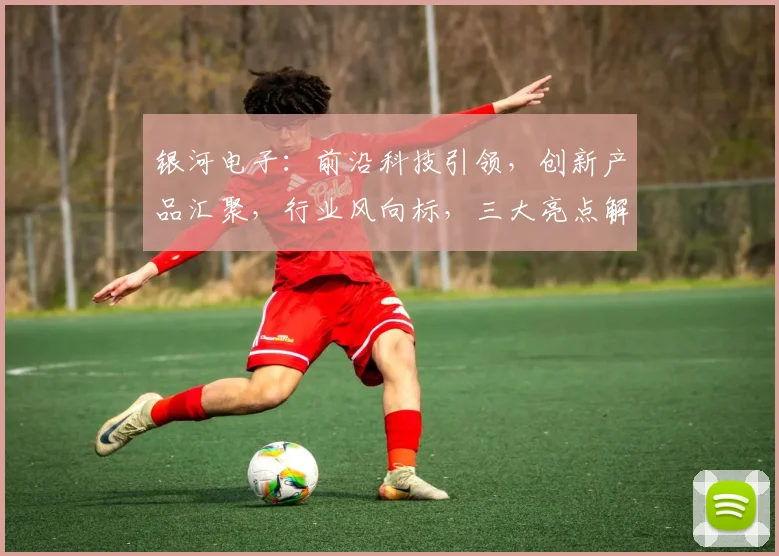 银河电子：前沿科技引领，创新产品汇聚，行业风向标，三大亮点解读