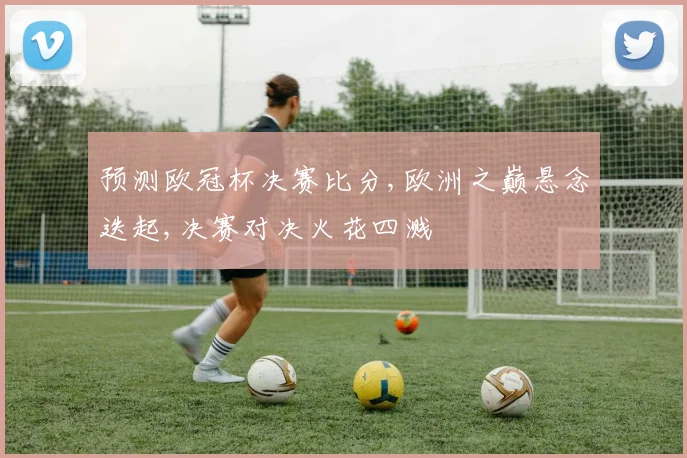 预测欧冠杯决赛比分,欧洲之巅悬念迭起,决赛对决火花四溅