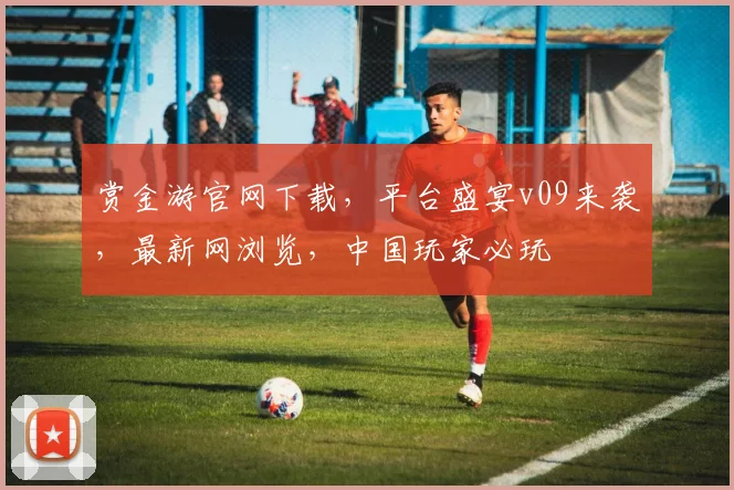 赏金游官网下载，平台盛宴v09来袭，最新网浏览，中国玩家必玩