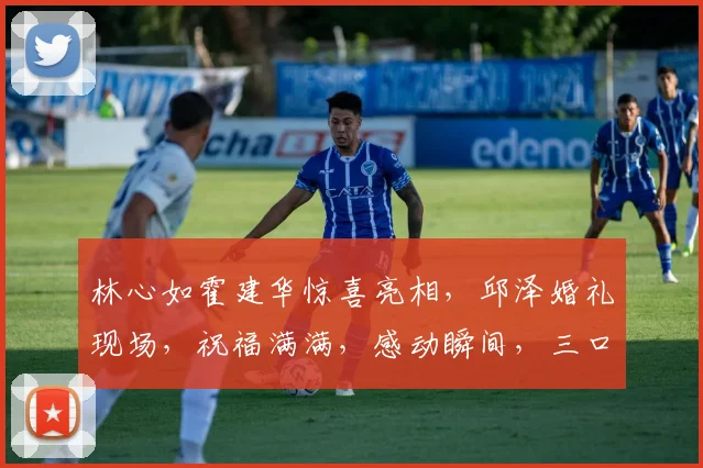 林心如霍建华惊喜亮相，邱泽婚礼现场，祝福满满，感动瞬间，三口之家再添喜气