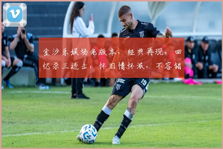 金沙乐娱场老版本，经典再现，回忆杀三连击，怀旧情怀浓，不容错过
